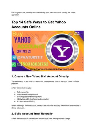 For long-term use, creating and maintaining your own account is usually the safest
approach.
Top 14 Safe Ways to Get Yahoo
Accounts Online
1. Create a New Yahoo Mail Account Directly
The safest way to get a Yahoo account is by registering directly through Yahoo’s official
platform.
A new account gives you:
●​ Full ownership
●​ Complete recovery control
●​ Secure password management
●​ Ability to enable two-factor authentication
●​ A clean account history
When creating a Yahoo account, always use accurate recovery information and choose a
strong password.
2. Build Account Trust Naturally
A new Yahoo account can become reliable over time through normal usage.
 