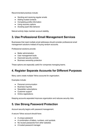 Recommended practices include:
●​ Sending and receiving regular emails
●​ Adding trusted contacts
●​ Completing profile information
●​ Using recovery options
●​ Avoiding spam-like behavior
Natural activity helps maintain account stability.
3. Use Professional Email Management Services
Businesses that need multiple email addresses should consider professional email
management solutions instead of buying random accounts.
Professional solutions provide:
●​ Better administration
●​ User management tools
●​ Improved security controls
●​ Business ownership protection
These options are especially useful for companies managing teams.
4. Register Separate Accounts for Different Purposes
Many users create multiple Yahoo accounts for organization.
Examples include:
●​ Personal communication
●​ Business inquiries
●​ Newsletter subscriptions
●​ Customer support
●​ Online registrations
Keeping accounts separated improves organization and reduces security risks.
5. Use Strong Password Protection
Account security begins with password management.
A secure Yahoo account should have:
●​ A unique password
●​ A combination of letters, numbers, and symbols
●​ No reused passwords from other websites
●​ A trusted password manager
 