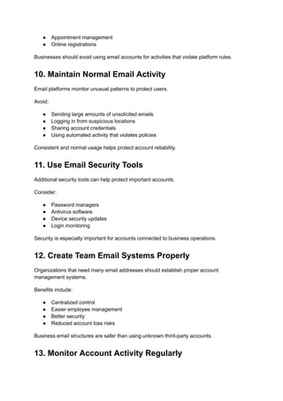 ●​ Appointment management
●​ Online registrations
Businesses should avoid using email accounts for activities that violate platform rules.
10. Maintain Normal Email Activity
Email platforms monitor unusual patterns to protect users.
Avoid:
●​ Sending large amounts of unsolicited emails
●​ Logging in from suspicious locations
●​ Sharing account credentials
●​ Using automated activity that violates policies
Consistent and normal usage helps protect account reliability.
11. Use Email Security Tools
Additional security tools can help protect important accounts.
Consider:
●​ Password managers
●​ Antivirus software
●​ Device security updates
●​ Login monitoring
Security is especially important for accounts connected to business operations.
12. Create Team Email Systems Properly
Organizations that need many email addresses should establish proper account
management systems.
Benefits include:
●​ Centralized control
●​ Easier employee management
●​ Better security
●​ Reduced account loss risks
Business email structures are safer than using unknown third-party accounts.
13. Monitor Account Activity Regularly
 