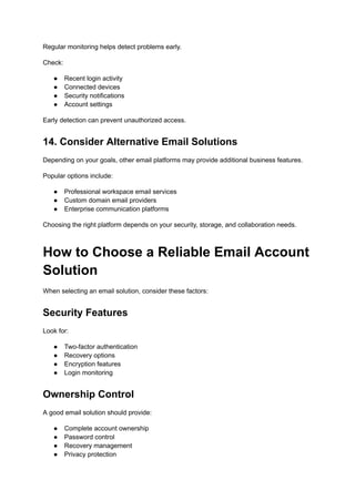 Regular monitoring helps detect problems early.
Check:
●​ Recent login activity
●​ Connected devices
●​ Security notifications
●​ Account settings
Early detection can prevent unauthorized access.
14. Consider Alternative Email Solutions
Depending on your goals, other email platforms may provide additional business features.
Popular options include:
●​ Professional workspace email services
●​ Custom domain email providers
●​ Enterprise communication platforms
Choosing the right platform depends on your security, storage, and collaboration needs.
How to Choose a Reliable Email Account
Solution
When selecting an email solution, consider these factors:
Security Features
Look for:
●​ Two-factor authentication
●​ Recovery options
●​ Encryption features
●​ Login monitoring
Ownership Control
A good email solution should provide:
●​ Complete account ownership
●​ Password control
●​ Recovery management
●​ Privacy protection
 