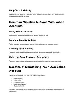 Long-Term Reliability
Avoid temporary solutions that create future problems. A reliable account should remain
accessible and secure for years.
Common Mistakes to Avoid With Yahoo
Accounts
Using Shared Accounts
Sharing login information increases the chance of account theft.
Ignoring Security Updates
Failing to update passwords and recovery information can put accounts at risk.
Creating Spam Activity
Unwanted email behavior can damage account reputation and lead to restrictions.
Using the Same Password Everywhere
Password reuse makes multiple accounts vulnerable if one service is compromised.
Benefits of Maintaining Your Own Yahoo
Account
Owning and managing your own Yahoo account provides:
●​ Better privacy
●​ Full control
●​ Easier recovery
●​ Lower security risks
●​ Greater reliability
A properly managed account can support communication needs for both individuals and
businesses.
 