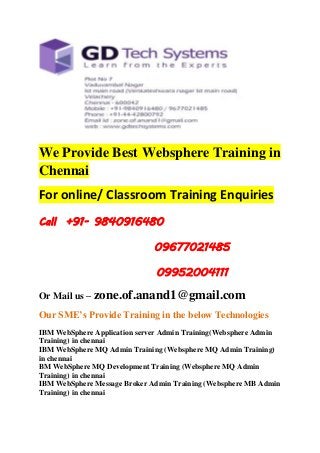 We Provide Best Websphere Training in 
Chennai 
For online/ Classroom Training Enquiries 
Call +91- 9840916480 
09677021485 
09952004111 
Or Mail us – zone.of.anand1@gmail.com 
Our SME’s Provide Training in the below Technologies 
IBM WebSphere Application server Admin Training(Websphere Admin 
Training) in chennai 
IBM WebSphere MQ Admin Training (Websphere MQ Admin Training) 
in chennai 
BM WebSphere MQ Development Training (Websphere MQ Admin 
Training) in chennai 
IBM WebSphere Message Broker Admin Training (Websphere MB Admin 
Training) in chennai 
 
