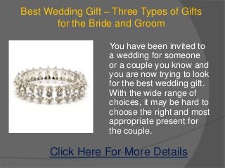 Best Wedding Gift – Three Types of Gifts
       for the Bride and Groom

                   You have been invited to
                   a wedding for someone
                   or a couple you know and
                   you are now trying to look
                   for the best wedding gift.
                   With the wide range of
                   choices, it may be hard to
                   choose the right and most
                   appropriate present for
                   the couple.

      Click Here For More Details
 
