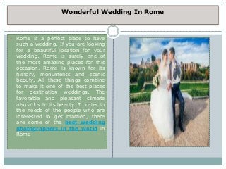Wonderful Wedding In Rome
 Rome is a perfect place to have
such a wedding. If you are looking
for a beautiful location for your
wedding, Rome is surely one of
the most amazing places for this
occasion. Rome is known for its
history, monuments and scenic
beauty. All these things combine
to make it one of the best places
for destination weddings. The
favorable and pleasant climate
also adds to its beauty. To cater to
the needs of the people who are
interested to get married, there
are some of the best wedding
photographers in the world in
Rome
 
