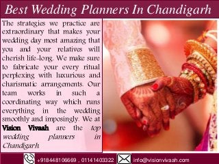 Best Wedding Planners In Chandigarh
The strategies we practice are
extraordinary that makes your
wedding day most amazing that
you and your relatives will
cherish life-long. We make sure
to fabricate your every ritual
perplexing with luxurious and
charismatic arrangements. Our
team works in such a
coordinating way which runs
everything in the wedding
smoothly and imposingly. We at
Vision Vivaah are the top
wedding planners in
Chandigarh.
+918448106669 , 01141403322 info@visionvivaah.com
 
