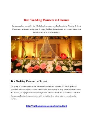 Best Wedding Planners in Chennai
Subhamangala promoted by Mr. AR. Balasubramanian, who has been in the Wedding & Event
Management Industry from the past 10 years. Wedding planner taking care on everything right
from Invitation Cards to Honeymoon
Best Wedding Planners in Chennai
Our group of event organizers who are not only trained and seasoned, but are all qualified
personnel who have received formal education on the vocation. So, they know the inside stories,
the process, the right plan of action, the right men to have at hand, etc. to coordinate a situation
Subhamangala plans things out impeccably so that the final output is just a scene from the
movies.
http://subhamangala.com/aboutus.html
 