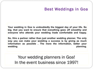 BEST WEDDINGS IN GOA

Your wedding in Goa is undoubtedly the biggest day of your life. So
big, that you want to ensure that everything goes off smoothly and
everyone who attends your wedding made comfortable and happy.
So, Hire a partner rather than just another wedding planner. The only
way you can make your wedding a success is by giving as much
information as possible . The more the information, better your
wedding
planning.

YOUR WEDDING PLANNERS IN GOA!
IN THE EVENT BUSINESS SINCE 1997!

 