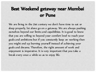 Best Weekend getaway near Mumbai
or Pune
We are living in the 21st century we don’t have time to eat or
sleep properly, let alone go on a getaway. We are always pushing
ourselves beyond our limits and capabilities. It is good to know
that you are willing to beyond your comfort level to reach your
goals and ambitions but if you constantly keep on working then
you might end up burning yourself instead of achieving your
goals and dreams. Therefore, the right amount of work and
enjoyment is imperative. It is very important that you take a
break every once a while so as to enjoy life.
 