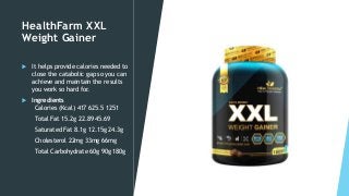HealthFarm XXL
Weight Gainer
 It helps provide calories needed to
close the catabolic gap so you can
achieve and maintain the results
you work so hard for.
 Ingredients
Calories (Kcal) 417 625.5 1251
Total Fat 15.2g 22.89 45.69
Saturated Fat 8.1g 12.15g 24.3g
Cholesterol 22mg 33mg 66mg
Total Carbohydrate 60g 90g 180g
 