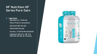 HF Nutrition HF
Series Pure Gain
 Ingredient
Maltodextrin, Dextrose
Whey Protein Concentrate
Skimmed Milk Powder
Whole Milk Powder
Sucrose, Creatine Monohydrate
Stabilizer (INS 412, INS 414,
INS415& INS 466 )& Vitamins.
 