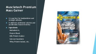 Muscletech Premium
Mass Gainer
 It is perfect for bodybuilders and
strength athletes.
 It ddelivers additional calories and
accelerates muscle recovery
 Ingredients
Maltodextrin,
Protein Blend
Milk Protein Isolate
Calcium Caseinate
Whey Protein Isolate, etc.
 