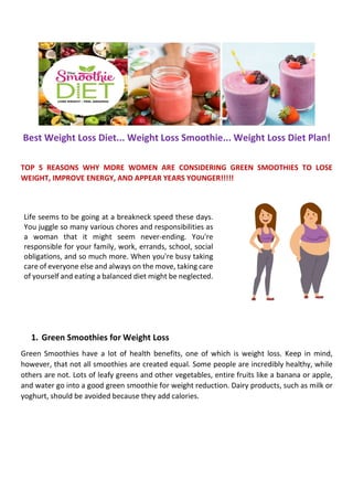 Best Weight Loss Diet... Weight Loss Smoothie... Weight Loss Diet Plan!
TOP 5 REASONS WHY MORE WOMEN ARE CONSIDERING GREEN SMOOTHIES TO LOSE
WEIGHT, IMPROVE ENERGY, AND APPEAR YEARS YOUNGER!!!!!
1. Green Smoothies for Weight Loss
Green Smoothies have a lot of health benefits, one of which is weight loss. Keep in mind,
however, that not all smoothies are created equal. Some people are incredibly healthy, while
others are not. Lots of leafy greens and other vegetables, entire fruits like a banana or apple,
and water go into a good green smoothie for weight reduction. Dairy products, such as milk or
yoghurt, should be avoided because they add calories.
Life seems to be going at a breakneck speed these days.
You juggle so many various chores and responsibilities as
a woman that it might seem never-ending. You're
responsible for your family, work, errands, school, social
obligations, and so much more. When you're busy taking
care of everyone else and always on the move, taking care
of yourself and eating a balanced diet might be neglected.
 