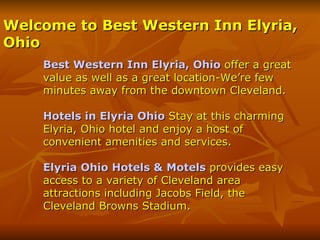 Welcome to Best Western Inn Elyria,
Ohio
    Best Western Inn Elyria, Ohio offer a great
    value as well as a great location-We’re few
    minutes away from the downtown Cleveland.

    Hotels in Elyria Ohio Stay at this charming
    Elyria, Ohio hotel and enjoy a host of
    convenient amenities and services.

    Elyria Ohio Hotels & Motels provides easy
    access to a variety of Cleveland area
    attractions including Jacobs Field, the
    Cleveland Browns Stadium.
 