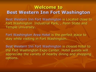 Welcome to  Best Western Inn Fort Washington   Best Western Inn Fort Washington  is Located close to Fort Washington  Industrial Park, , Penn State and Temple University. Fort Washington Area Hotel  is the perfect place to stay while visiting in Fort Washington.  Best Western Inn Fort Washington  is closest hotel to the Fort Washington Expo Center. Hotel guests will appreciate the variety of nearby dining and shopping options. 