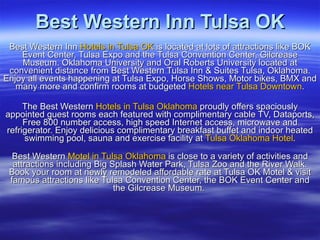 Best Western Inn Tulsa OK Best Western Inn  Hotels in Tulsa OK  is located at lots of attractions like BOK Event Center, Tulsa Expo and the Tulsa Convention Center, Gilcrease Museum. Oklahoma University and Oral Roberts University located at convenient distance from Best Western Tulsa Inn & Suites Tulsa, Oklahoma. Enjoy all events happening at Tulsa Expo, Horse Shows, Motor bikes, BMX and many more and confirm rooms at budgeted  Hotels near Tulsa Downtown . The Best Western  Hotels in Tulsa Oklahoma  proudly offers spaciously appointed guest rooms each featured with complimentary cable TV, Dataports, Free 800 number access, high speed Internet access, microwave and refrigerator. Enjoy delicious complimentary breakfast buffet and indoor heated swimming pool, sauna and exercise facility at  Tulsa Oklahoma Hotel . Best Western  Motel in Tulsa Oklahoma  is close to a variety of activities and attractions including Big Splash Water Park, Tulsa Zoo and the River Walk. Book your room at newly remodeled affordable rate at Tulsa OK Motel & visit famous attractions like Tulsa Convention Center, the BOK Event Center and the Gilcrease Museum.  