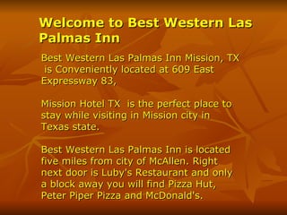Welcome to Best Western Las Palmas Inn   Best Western Las Palmas Inn Mission, TX  is Conveniently located at 609 East  Expressway 83, Mission Hotel TX   is the perfect place to stay while visiting in Mission city in Texas state.  Best Western Las Palmas Inn is located five miles from city of McAllen. Right next door is Luby's Restaurant and only a block away you will find Pizza Hut, Peter Piper Pizza and McDonald's. 