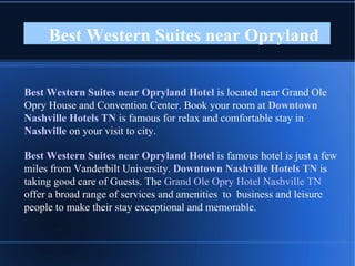 Best Western Suites near Opryland  Best Western Suites near Opryland Hotel  is located near Grand Ole Opry House and Convention Center. Book your room at  Downtown Nashville Hotels TN  is famous for relax and comfortable stay in  Nashville  on your visit to city. Best Western Suites near Opryland Hotel  is famous hotel is just a few miles from Vanderbilt University.  Downtown Nashville Hotels TN  is taking good care of Guests. The  Grand Ole Opry Hotel Nashville TN  offer a broad range of services and amenities  to  business and leisure people to make their stay exceptional and memorable. 