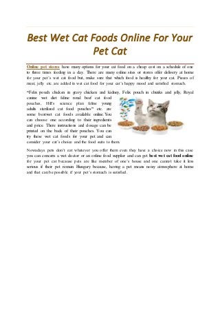 Best Wet Cat Foods Online For Your
Pet Cat
Online pet stores have many options for your cat food on a cheap cost on a schedule of one
to three times feeding in a day. There are many online sites or stores offer delivery at home
for your pet’s wet cat food but, make sure that which food is healthy for your cat. Pieces of
meat, jelly etc. are added in wet cat food for your cat’s happy mood and satisfied stomach.
“Felix pouch chicken in gravy chicken and kidney, Felix pouch in chunks and jelly, Royal
canine wet diet feline renal beef cat food
pouches, Hill’s science plan feline young
adults sterilized cat food pouches” etc. are
some bestwet cat foods available online.You
can choose one according to their ingredients
and price. There instructions and dosage can be
printed on the back of their pouches. You can
try these wet cat foods for your pet and can
consider your cat’s choice and the food suits to them.
Nowadays pets don’t eat whatever you offer them even they have a choice now in this case
you can concern a wet doctor or an online food supplier and can get best wet cat food online
for your pet cat because pets are like member of one’s house and one cannot take it less
serious if their pet remain Hungary because, having a pet means noisy atmosphere at home
and that can be possible if your pet’s stomach is satisfied.
 