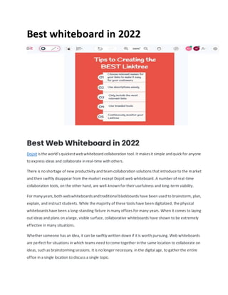 Best whiteboard in 2022
Best Web Whiteboard in 2022
Dojoit is the world’squickestwebwhiteboardcollaboration tool. It makesit simple andquick for anyone
to express ideas and collaborate in real-time with others.
There is no shortage of new productivity and team collaboration solutions that introduce to the market
and then swiftly disappear from the market except Dojoit web whiteboard. A number of real-time
collaboration tools, on the other hand, are well-known for their usefulness and long-term viability.
For manyyears,both webwhiteboardsandtraditional blackboardshave been used to brainstorm, plan,
explain, and instruct students. While the majority of these tools have been digitalized, the physical
whiteboardshave been a long-standing fixture in many offices for many years. When it comes to laying
out ideas and plans on a large, visible surface, collaborative whiteboards have shown to be extremely
effective in many situations.
Whether someone has an idea, it can be swiftly written down if it is worth pursuing. Web whiteboards
are perfect for situations in which teams need to come together in the same location to collaborate on
ideas, such as brainstorming sessions. It is no longer necessary, in the digital age, to gather the entire
office in a single location to discuss a single topic.
 