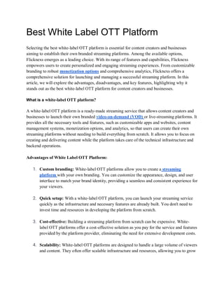 Best White Label OTT Platform
Selecting the best white-label OTT platform is essential for content creators and businesses
aiming to establish their own branded streaming platforms. Among the available options,
Flicknexs emerges as a leading choice. With its range of features and capabilities, Flicknexs
empowers users to create personalized and engaging streaming experiences. From customizable
branding to robust monetization options and comprehensive analytics, Flicknexs offers a
comprehensive solution for launching and managing a successful streaming platform. In this
article, we will explore the advantages, disadvantages, and key features, highlighting why it
stands out as the best white-label OTT platform for content creators and businesses.
What is a white-label OTT platform?
A white-label OTT platform is a ready-made streaming service that allows content creators and
businesses to launch their own branded video-on-demand (VOD) or live-streaming platforms. It
provides all the necessary tools and features, such as customizable apps and websites, content
management systems, monetization options, and analytics, so that users can create their own
streaming platforms without needing to build everything from scratch. It allows you to focus on
creating and delivering content while the platform takes care of the technical infrastructure and
backend operations.
Advantages of White Label OTT Platform:
1. Custom branding: White-label OTT platforms allow you to create a streaming
platform with your own branding. You can customize the appearance, design, and user
interface to match your brand identity, providing a seamless and consistent experience for
your viewers.
2. Quick setup: With a white-label OTT platform, you can launch your streaming service
quickly as the infrastructure and necessary features are already built. You don't need to
invest time and resources in developing the platform from scratch.
3. Cost-effective: Building a streaming platform from scratch can be expensive. White-
label OTT platforms offer a cost-effective solution as you pay for the service and features
provided by the platform provider, eliminating the need for extensive development costs.
4. Scalability: White-label OTT platforms are designed to handle a large volume of viewers
and content. They often offer scalable infrastructure and resources, allowing you to grow
 