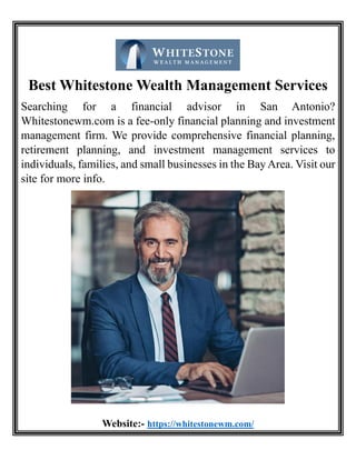 Best Whitestone Wealth Management Services
Searching for a financial advisor in San Antonio?
Whitestonewm.com is a fee-only financial planning and investment
management firm. We provide comprehensive financial planning,
retirement planning, and investment management services to
individuals, families, and small businesses in the Bay Area. Visit our
site for more info.
Website:- https://whitestonewm.com/
 