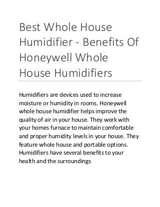 Best Whole House
Humidifier - Benefits Of
Honeywell Whole
House Humidifiers
Humidifiers are devices used to increase
moisture or humidity in rooms. Honeywell
whole house humidifier helps improve the
quality of air in your house. They work with
your homes furnace to maintain comfortable
and proper humidity levels in your house. They
feature whole house and portable options.
Humidifiers have several benefits to your
health and the surroundings
 