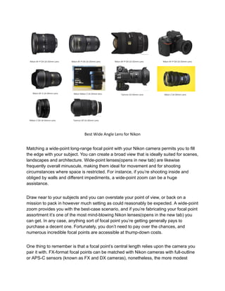 Best Wide Angle Lens for Nikon
Matching a wide-point long-range focal point with your Nikon camera permits you to fill
the edge with your subject. You can create a broad view that is ideally suited for scenes,
landscapes and architecture. Wide-point lenses(opens in new tab) are likewise
frequently overall minuscule, making them ideal for movement and for shooting
circumstances where space is restricted. For instance, if you’re shooting inside and
obliged by walls and different impediments, a wide-point zoom can be a huge
assistance.
Draw near to your subjects and you can overstate your point of view, or back on a
mission to pack in however much setting as could reasonably be expected. A wide-point
zoom provides you with the best-case scenario, and if you’re fabricating your focal point
assortment it’s one of the most mind-blowing Nikon lenses(opens in the new tab) you
can get. In any case, anything sort of focal point you’re getting generally pays to
purchase a decent one. Fortunately, you don’t need to pay over the chances, and
numerous incredible focal points are accessible at thump-down costs.
One thing to remember is that a focal point’s central length relies upon the camera you
pair it with. FX-format focal points can be matched with Nikon cameras with full-outline
or APS-C sensors (known as FX and DX cameras), nonetheless, the more modest
 