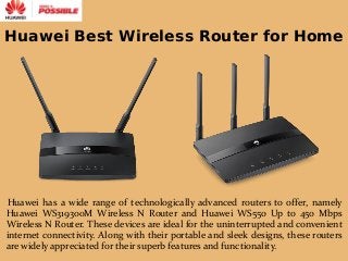 Huawei Best Wireless Router for Home
Huawei has a wide range of technologically advanced routers to offer, namely
Huawei WS319300M Wireless N Router and Huawei WS550 Up to 450 Mbps
Wireless N Router. These devices are ideal for the uninterrupted and convenient
internet connectivity. Along with their portable and sleek designs, these routers
are widely appreciated for their superb features and functionality.
 