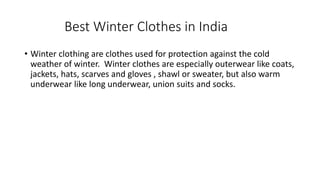 Best Winter Clothes in India
• Winter clothing are clothes used for protection against the cold
weather of winter. Winter clothes are especially outerwear like coats,
jackets, hats, scarves and gloves , shawl or sweater, but also warm
underwear like long underwear, union suits and socks.
 
