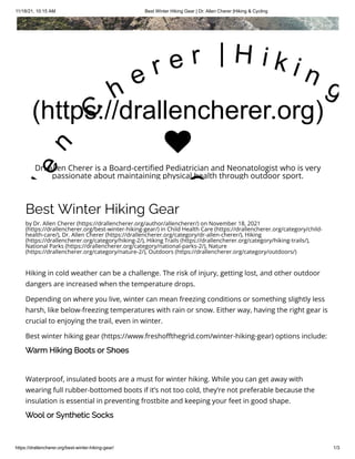 11/18/21, 10:15 AM Best Winter Hiking Gear | Dr. Allen Cherer |Hiking & Cycling
https://drallencherer.org/best-winter-hiking-gear/ 1/3
Best Winter Hiking Gear
by Dr. Allen Cherer (https://drallencherer.org/author/allencherer/) on November 18, 2021
(https://drallencherer.org/best-winter-hiking-gear/) in Child Health Care (https://drallencherer.org/category/child-
health-care/), Dr. Allen Cherer (https://drallencherer.org/category/dr-allen-cherer/), Hiking
(https://drallencherer.org/category/hiking-2/), Hiking Trails (https://drallencherer.org/category/hiking-trails/),
National Parks (https://drallencherer.org/category/national-parks-2/), Nature
(https://drallencherer.org/category/nature-2/), Outdoors (https://drallencherer.org/category/outdoors/)
Hiking in cold weather can be a challenge. The risk of injury, getting lost, and other outdoor
dangers are increased when the temperature drops.
Depending on where you live, winter can mean freezing conditions or something slightly less
harsh, like below-freezing temperatures with rain or snow. Either way, having the right gear is
crucial to enjoying the trail, even in winter.
Best winter hiking gear (https://www.freshoffthegrid.com/winter-hiking-gear) options include:
Warm Hiking Boots or Shoes
Waterproof, insulated boots are a must for winter hiking. While you can get away with
wearing full rubber-bottomed boots if it’s not too cold, they’re not preferable because the
insulation is essential in preventing frostbite and keeping your feet in good shape.
Wool or Synthetic Socks
(https://drallencherer.org)
l
e
n
 
C
h
e r e r   | H i k i n g
C

Dr. Allen Cherer is a Board-certified Pediatrician and Neonatologist who is very
passionate about maintaining physical health through outdoor sport.
 