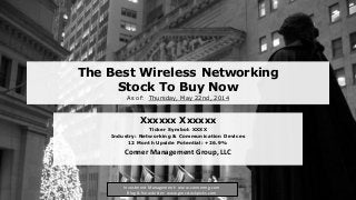 The Best Wireless Networking
Stock To Buy Now
As of: Thursday, May 22nd, 2014
Xxxxxx Xxxxxx
Ticker Symbol: XXXX
Industry: Networking & Communication Devices
12 Month Upside Potential: +26.9%
Conner Management Group, LLC
Investment Management: www.connermg.com
Blog & Newsletter: www.gmcstockpicks.com
 