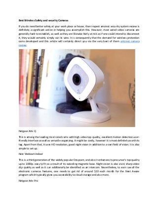 Best Wireless Safety and security Cameras
If you do need better safety at your work place or house, then inspect amcrest security system review is
definitely a significant action in helping you accomplish this. However, most wired video cameras are
generally hard to establish, as well as they are likewise fairly at risk as if one could intend to disconnect
it, they would certainly simply cut its wire. It is consequently that the demand for wireless protection
cams developed and this article will certainly direct you via the very best of them amcrest camera
review.
Netgear Arlo Q
This is among the leading most rated cams with high video top quality, excellent motion detection user-
friendly interface as well as versatile organizing. It might be costly, however it is most definitely worth its
tag. Apart from that, it uses HD resolution, good night vision in addition to a vast field of vision. It is also
simple to set up.
Nest Webcam Indoor
This is a third generation of the widely popular Dropcam, and also it enhances its precursor's top quality
up to 1080p. easy to fit as a result of its swiveling magnetic base. Night vision is also vivid, sharp video
clip quality as well as it can additionally be identified as an intercom. Nevertheless, to earn use all the
electronic cameras features, one needs to get rid of around $10 each month for the Nest Aware
program which typically gives you accessibility to cloud storage and also more.
Netgear Arlo Pro
 