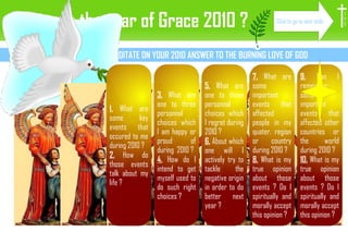 How was the year of Grace 2010 ? LINKED QUESTIONS TO MEDITATE ON YOUR 2010 ANSWER TO THE BURNING LOVE OF GOD 1.  What are some key events that occured to me during 2010 ? 2.  How do those events talk about my life ? 3.  What are one to three personnal choices which I am happy or proud of during  2010 ? 4.  How do I intend to get myself used to do such right choices ? 5.  What are one to three personnal choices which I regret during 2010 ? 6.  About which one will I actively try to tackle the negative origin in order to do better next year ? 7.  What are some important events that affected people in my quater, region or country during 2010 ? 8.  What is my true opinion about those events ? Do I spiritually and morally accept this opinion ? 9.  Can I remember some important events that affected other countries or the world during 2010 ? 10.  What is my true opinion about those events ? Do I spiritually and morally accept this opinion ? I H S Click to go to next slide 