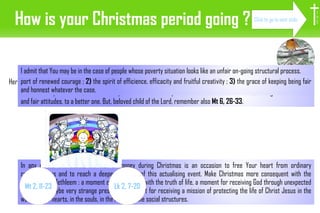 How is your Christmas period going ? Here in Africa, most answers to this question are the following :  ”I have no money. How can this Christmas be nice ?” If this is also your answer, check first if your situation is not a ponctual one which can leave floor, through some creative and fair attitudes, to a better one. But, beloved child of the Lord, remember also  Mt 6, 26-33 . In any of the two cases, the lack of money during Christmas is an occasion to free Your heart from ordinary considerations and to reach a deeper meaning of this actualising event. Make Christmas more consequent with the experience in Bethleem : a moment of face-to-face with the truth of life, a moment for receiving God through unexpected people and maybe very strange presents, a moment for receiving a mission of protecting the life of Christ Jesus in the world, in the hearts, in the souls, in the minds, in the social structures. Because of that, I ask the Lord three graces for You :  1)  the permanent ability to move from any sea of despair to the best port of renewed courage ;  2)  the spirit of efficience, efficacity and fruitful creativity ;  3)  the grace of keeping being fair and honnest whatever the case. I admit that You may be in the case of people whose poverty situation looks like an unfair on-going structural process. I H S Click to go to next slide Lk 2, 7-20 Mt 2, 11-23 