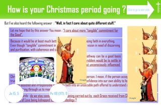 How is your Christmas period going ? In fact, the “tangible” pathway can be a good basis for going further.  The problem would be to settle in some kind of sincere but unconsciously influenced  pragmatism. Christmas can deeply bless each sincerely-socially-committed-person. I mean, if the person accepts to experience the true importance of shifting from the confidence to faith: from confidence into our own ability to help people, which makes them as assisted and irresponsible people, to faith into an unseizable path offered to understand and follow : the grace of Christ passing through us to reach people. But I've also heard the following answer  :  ”Well, in fact I care about quite different stuff.” Let me hope that by this answer You mean :  “I care about more ”tangible” commitment for the Good”. In other words :  do we stay connected to the meaning carried out by  each Grace received from Christ, or do we let the treasure of Love being kidnapped by our own ideology ? Because it would be at least much better thant an attitude of loosing faith in everything. Even though ”tangible” commitment in itself may be shaped by a vision in need of discerning and purification, with coherence and courage.,  I H S Click to go to next slide Ps 118 (117), 9 Jn 15, 5 
