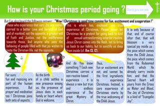 How is your Christmas period going ? But I've also heard the following answer :  ”Wow ! Christmas is good time coming for fun, excitement and exageration !” For sure,  fun and rejoicing are part of the human experience. But prayer and meditation too ! Christmas joins both sets of aspects. It is only because of that, and of course after that, that will blossom a very special joy inside us : the joice which comes from the Child Jesus, the joice which comes from the Redeemed World which He already carry inside him, and that His Sacred Heart will pours from the Cross as Water and Blood. The Joy of Christmas is a kind of “Evangelic Joy”.  As the birth  of a child settles a new presence among us, the presence of Jesus does in each family or heart where God is welcome. Thus,  fun or excitement are not, and cannot be, the first ingredients to experience Christmas. Instead, a core experience of Christmas starts by the true welcoming of the Child Jesus.  And do You know something ? Each new Christmas carries a non-routine-based experience :  it is always a new but true and endless experience of The great Mystery of Christ. Those who experience that very Joy are rather carried to a better Love and Service of God and of mankind, not the opposite, a greater will of Faith and Justice, not the indifference towards those. And anyone who sees the behaving of people filled with that joy wishes to taste the Christian life, not the opposite.  This is where lies, enclosed, one true experience of Christmas. Please never let Christmas be a pretext for going back to kind of annual-untransforming-exterior-routine.  Jesus Christ comes into the flesh, not to bring us back to our habits, but to sanctify us deep from inside (cf.  Rm 13, 12 ). I H S Click to go to next slide 