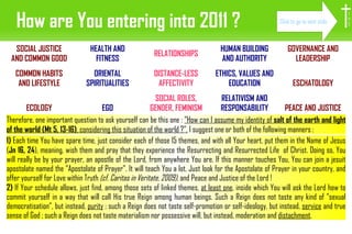 How are You entering into 2011 ? Therefore, one important question to ask yourself can be this one :  ”How can I assume my identity of  salt of the earth and light of the world (Mt 5, 13-16) , considering this situation of the world ?”.  I suggest one or both of the following manners : I H S 1)  Each time You have spare time, just consider each of those 15 themes, and with all Your heart, put them in the Name of Jesus ( Jn 16, 24 ), meaning, wish them and pray that they experience the Resurrecting and Resurrected Life  of Christ. Doing so, You will really be by your prayer, an apostle of the Lord, from anywhere You are. If this manner touches You, You can join a jesuit apostolate named the ”Apostolate of Prayer”. It will teach You a lot. Just look for the Apostolate of Prayer in your country, and offer yourself for Love within Truth  (cf. Caritas in Veritate, 2009) , and Peace and Justice of the Lord ! 2)  If Your schedule allows, just find, among those sets of linked themes,  at least one , inside which You will ask the Lord how to commit yourself in a way that will call His true Reign among human beings. Such a Reign does not taste any kind of ”sexual democratisation”, but instead,  purity  ; such a Reign does not taste self-promotion or self-ideology, but instead,  service  and true sense of God ; such a Reign does not taste materialism nor possessive will, but instead, moderation and  distachment . Click to go to next slide SOCIAL JUSTICE AND COMMON GOOD COMMON HABITS AND LIFESTYLE ECOLOGY HEALTH AND FITNESS ORIENTAL SPIRITUALITIES EGO RELATIONSHIPS DISTANCE-LESS AFFECTIVITY SOCIAL ROLES, GENDER, FEMINISM HUMAN BUILDING AND AUTHORITY ETHICS, VALUES AND EDUCATION RELATIVISM AND RESPONSABILITY GOVERNANCE AND LEADERSHIP ESCHATOLOGY PEACE AND JUSTICE 