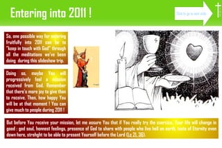 Entering into 2011 ! So, one possible way for entering fruitfully into 2011 can be to ”keep in touch with God” through all the meditations we've been doing  during this slideshow trip. But before You receive your mission, let me assure You that if You really try the exercice, Your life will change in good : god soul, honnest feelings, presence of God to share with people who live hell on earth, taste of Eternity even down here, strehght to be able to present Yourself before the Lord ( Lc 21, 36 ). I H S Doing so, maybe You will progressively feel a mission received from God. Remember that there's more joy to give than to receive. Then, how happy You will be at that moment ! You can give much to people during 2011 ! Click to go to next slide 