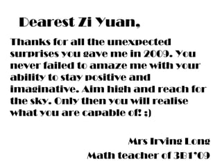 Dearest Zi Yuan,
Thanks for all the unexpected
surprises you gave me in 2009. You
never failed to amaze me with your
ability to stay positive and
imaginative. Aim high and reach for
the sky. Only then you will realise
what you are capable of! ;)
Mrs Irving Long
Math teacher of 3B1’09
 