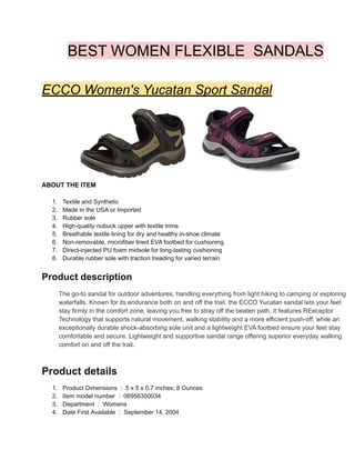 BEST WOMEN FLEXIBLE SANDALS
ECCO Women's Yucatan Sport Sandal
ABOUT THE ITEM
1. Textile and Synthetic
2. Made in the USA or Imported
3. Rubber sole
4. High-quality nubuck upper with textile trims
5. Breathable textile lining for dry and healthy in-shoe climate
6. Non-removable, microfiber lined EVA footbed for cushioning
7. Direct-injected PU foam midsole for long-lasting cushioning
8. Durable rubber sole with traction treading for varied terrain
Product description
The go-to sandal for outdoor adventures, handling everything from light hiking to camping or exploring
waterfalls. Known for its endurance both on and off the trail, the ECCO Yucatan sandal lets your feet
stay firmly in the comfort zone, leaving you free to stray off the beaten path. It features REeceptor
Technology that supports natural movement, walking stability and a more efficient push-off, while an
exceptionally durable shock-absorbing sole unit and a lightweight EVA footbed ensure your feet stay
comfortable and secure. Lightweight and supportive sandal range offering superior everyday walking
comfort on and off the trail.
Product details
1. Product Dimensions ‫‏‬: ‎5 x 5 x 0.7 inches; 8 Ounces
2. Item model number ‫‏‬: ‎06956350034
3. Department ‫‏‬: ‎Womens
4. Date First Available ‫‏‬: ‎September 14, 2004
 