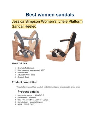 Best women sandals
Jessica Simpson Women's Ivriele Platform
Sandal Heeled
ABOUT THE ITEM
1. Synthetic Rubber sole
2. Heel measures approximately 4.75"
3. Platform Heel
4. Adjustable Ankle Strap
5. Seashell Detail
Product description
This platform sandal has seashell embelshiments and an adjustable ankle strap
Product details
1. Item model number ‫‏‬: ‎JS-IVRIELE
2. Department ‫‏‬: ‎Womens
3. Date First Available ‫‏‬: ‎October 14, 2020
4. Manufacturer ‫‏‬: ‎Jessica Simpson
5. ASIN ‫‏‬: ‎B08L7LCC3T
 