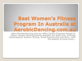 Best Women’s Fitness
    Program In Australia at
    AerobicDancing.com.au
  http://AerobicDancing.com.au/ offers Fitness Programs Based On
 Dance. Aerobic Dancing Delivers Benefits You Want Like: A Strong
Cardiovascular System, Strong, Toned Muscles And Lots More.. Visit
                                      the website to know more...
 