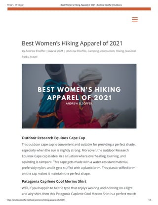 11/4/21, 11:16 AM Best Women’s Hiking Apparel of 2021 | Andrew Elsoffer | Outdoors
https://andrewelsoffer.net/best-womens-hiking-apparel-of-2021/ 1/3
Best Women’s Hiking Apparel of 2021
by Andrew Elsoffer | Nov 4, 2021 | Andrew Elsoffer, Camping, ecotourism, Hiking, National
Parks, travel
Outdoor Research Equinox Cape Cap
This outdoor cape cap is convenient and suitable for providing a perfect shade,
especially when the sun is slightly strong. Moreover, the outdoor Research
Equinox Cape cap is ideal in a situation where overheating, burning, and
squinting is rampant. This cape gets made with a water-resistant material,
preferably nylon, and it gets stuffed with a plastic brim. This plastic stiffed brim
on the cap makes it maintain the perfect shape.
Patagonia Capilene Cool Merino Shirt
Well, if you happen to be the type that enjoys wearing and donning on a light
and airy shirt, then this Patagonia Capilene Cool Merino Shirt is a perfect match
a
a
 