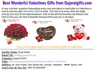 Author Name:   Pooja Kumar Email ID:   [email_address] Company:   Gujarat Gifts URL:   http://www.gujaratgifts.com/valentine-gifts-to-india.html Address:   28, Advait Complex, Near Sandesh Pass, Vastrapur, Ahmedabad - 380054, Gujarat, India Land Line & Fax No:   +091-79-65211519 Best Wonderful Valentines Gifts from Gujaratgifts.com A very common question frequenting every one who plans to send gifts on Valentine is how to pick the right  Valentine Gifts   to India. The trick is to know what will really convey your love to the special person. One of the all time favorites are flowers and here is how you can find a beautiful bouquet that suits you in all ways. http://www.gujaratgifts.com/valentine-gifts-to-india.html 