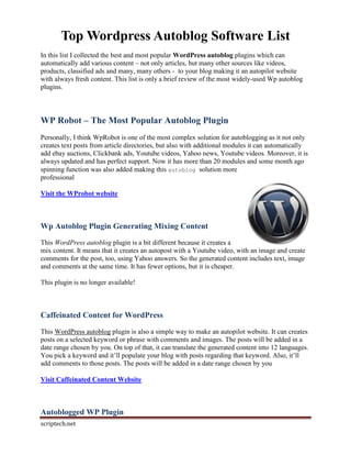 Top Wordpress Autoblog Software List
In this list I collected the best and most popular WordPress autoblog plugins which can
automatically add various content – not only articles, but many other sources like videos,
products, classified ads and many, many others - to your blog making it an autopilot website
with always fresh content. This list is only a brief review of the most widely-used Wp autoblog
plugins.



WP Robot – The Most Popular Autoblog Plugin
Personally, I think WpRobot is one of the most complex solution for autoblogging as it not only
creates text posts from article directories, but also with additional modules it can automatically
add ebay auctions, Clickbank ads, Youtube videos, Yahoo news, Youtube videos. Moreover, it is
always updated and has perfect support. Now it has more than 20 modules and some month ago
spinning function was also added making this autoblog solution more
professional

Visit the WProbot website



Wp Autoblog Plugin Generating Mixing Content
This WordPress autoblog plugin is a bit different because it creates a
mix content. It means that it creates an autopost with a Youtube video, with an image and create
comments for the post, too, using Yahoo answers. So the generated content includes text, image
and comments at the same time. It has fewer options, but it is cheaper.

This plugin is no longer available!



Caffeinated Content for WordPress

This WordPress autoblog plugin is also a simple way to make an autopilot website. It can creates
posts on a selected keyword or phrase with comments and images. The posts will be added in a
date range chosen by you. On top of that, it can translate the generated content into 12 languages.
You pick a keyword and it’ll populate your blog with posts regarding that keyword. Also, it’ll
add comments to those posts. The posts will be added in a date range chosen by you

Visit Caffeinated Content Website



Autoblogged WP Plugin
scriptech.net
 