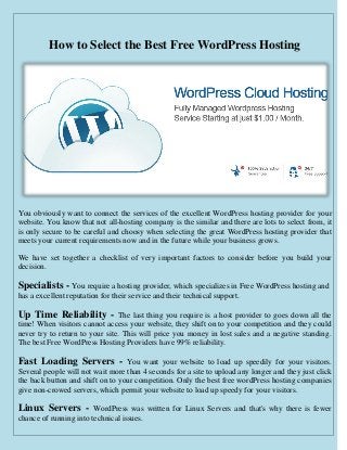 How to Select the Best Free WordPress Hosting 
You obviously want to connect the services of the excellent WordPress hosting provider for your website. You know that not all-hosting company is the similar and there are lots to select from, it is only secure to be careful and choosy when selecting the great WordPress hosting provider that meets your current requirements now and in the future while your business grows. 
We have set together a checklist of very important factors to consider before you build your decision. 
Specialists - You require a hosting provider, which specializes in Free WordPress hosting and has a excellent reputation for their service and their technical support. 
Up Time Reliability - The last thing you require is a host provider to goes down all the time! When visitors cannot access your website, they shift on to your competition and they could never try to return to your site. This will price you money in lost sales and a negative standing. The best Free WordPress Hosting Providers have 99% reliability. 
Fast Loading Servers - You want your website to load up speedily for your visitors. Several people will not wait more than 4 seconds for a site to upload any longer and they just click the back button and shift on to your competition. Only the best free wordPress hosting companies give non-crowed servers, which permit your website to load up speedy for your visitors. 
Linux Servers - WordPress was written for Linux Servers and that's why there is fewer chance of running into technical issues.  