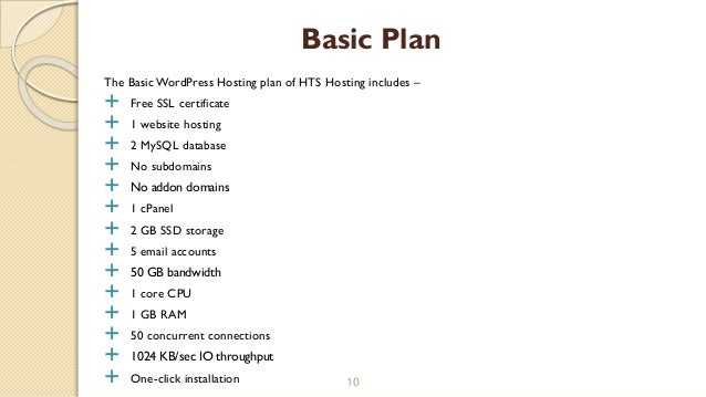 The Basic WordPress Hosting plan of HTS Hosting includes –
 Free SSL certificate
 1 website hosting
 2 MySQL database
 No subdomains
 No addon domains
 1 cPanel
 2 GB SSD storage
 5 email accounts
 50 GB bandwidth
 1 core CPU
 1 GB RAM
 50 concurrent connections
 1024 KB/sec IO throughput
 One-click installation 10
Basic Plan
 
