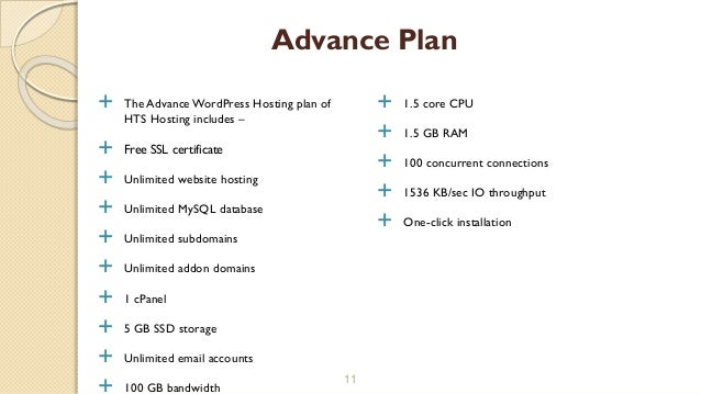  The Advance WordPress Hosting plan of
HTS Hosting includes –
 Free SSL certificate
 Unlimited website hosting
 Unlimited MySQL database
 Unlimited subdomains
 Unlimited addon domains
 1 cPanel
 5 GB SSD storage
 Unlimited email accounts
 100 GB bandwidth
11
Advance Plan
 1.5 core CPU
 1.5 GB RAM
 100 concurrent connections
 1536 KB/sec IO throughput
 One-click installation
 