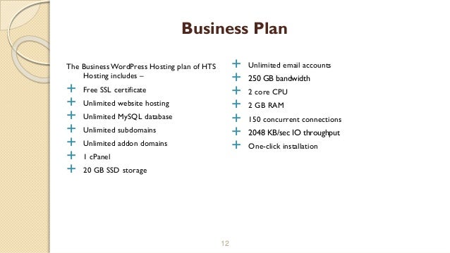 The Business WordPress Hosting plan of HTS
Hosting includes –
 Free SSL certificate
 Unlimited website hosting
 Unlimited MySQL database
 Unlimited subdomains
 Unlimited addon domains
 1 cPanel
 20 GB SSD storage
12
Business Plan
 Unlimited email accounts
 250 GB bandwidth
 2 core CPU
 2 GB RAM
 150 concurrent connections
 2048 KB/sec IO throughput
 One-click installation
 