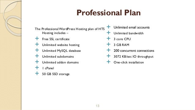 The ProfessionalWordPress Hosting plan of HTS
Hosting includes –
 Free SSL certificate
 Unlimited website hosting
 Unlimited MySQL database
 Unlimited subdomains
 Unlimited addon domains
 1 cPanel
 50 GB SSD storage
13
Professional Plan
 Unlimited email accounts
 Unlimited bandwidth
 3 core CPU
 3 GB RAM
 200 concurrent connections
 3072 KB/sec IO throughput
 One-click installation
 